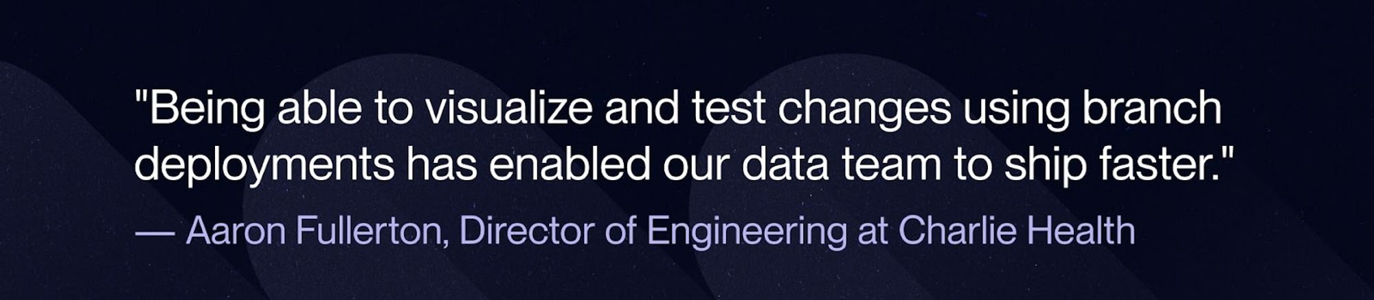 A quote from Aaron Fullerton that talks about how being able to visualize and test changes has enabled faster shipping from their data team.